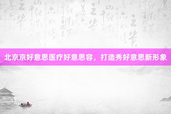 北京京好意思医疗好意思容，打造秀好意思新形象